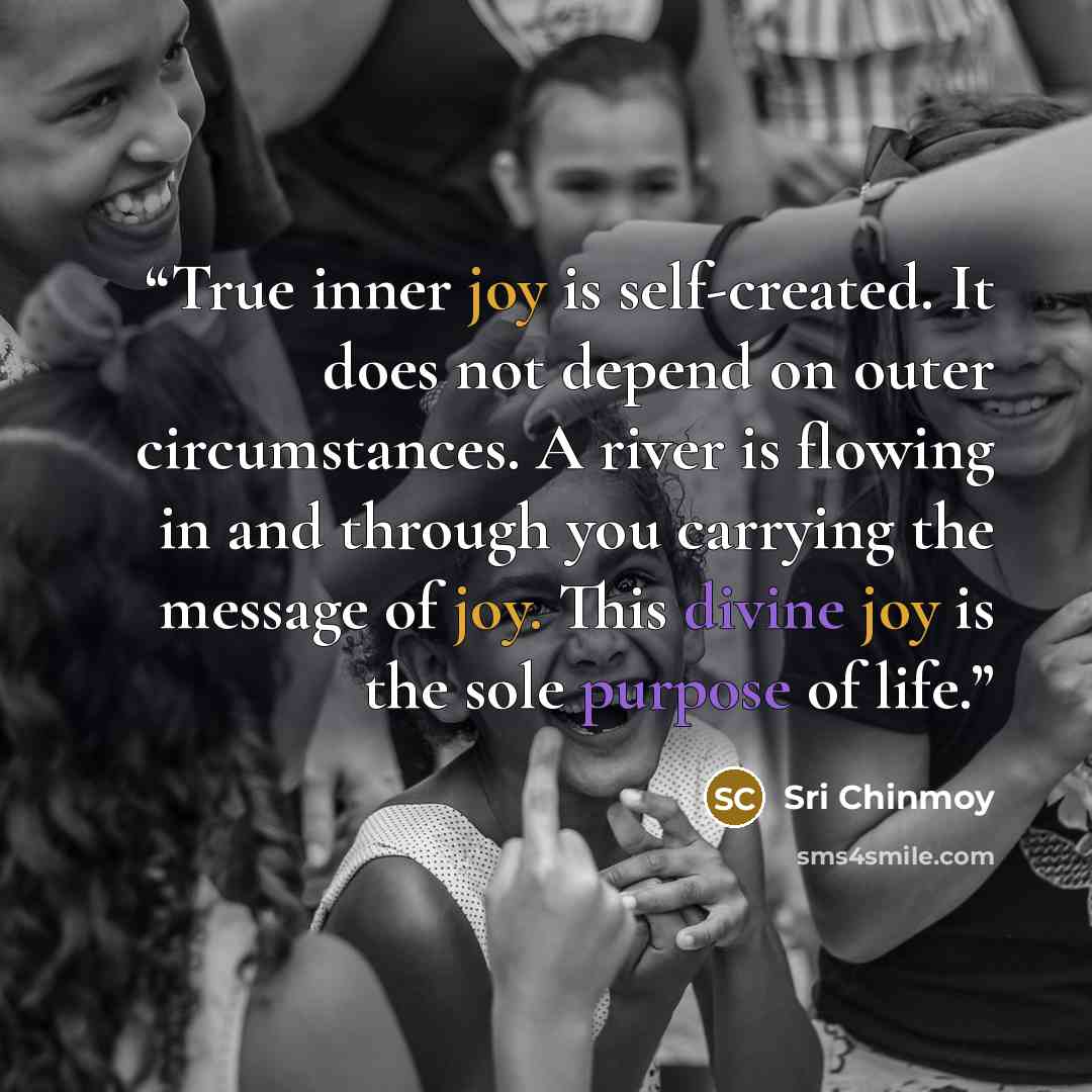 “True inner joy is self-created. It does not depend on outer circumstances. A river is flowing in and through you carrying the message of joy. This divine joy is the sole purpose of life.” quote by Sri Chinmoy