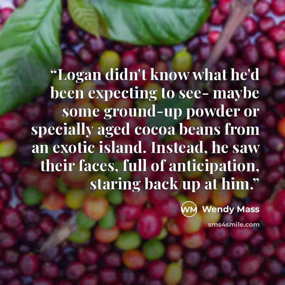 “Logan didn't know what he'd been expecting to see- maybe some ground-up powder or specially aged cocoa beans from an exotic island. Instead, he saw their faces, full of anticipation, staring back up at him.” quote by Wendy Mass