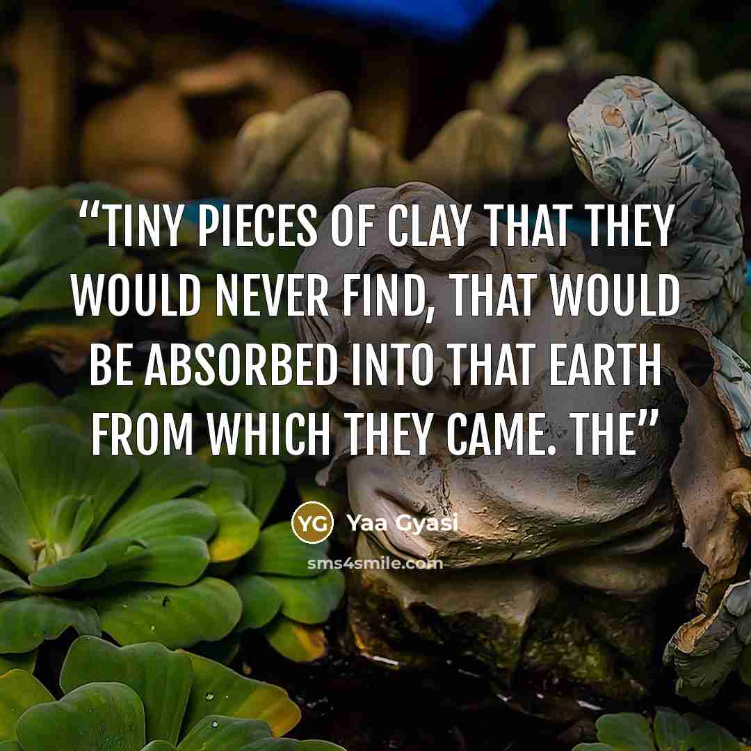 “Tiny pieces of clay that they would never find, that would be absorbed into that earth from which they came. The” quote by Yaa Gyasi