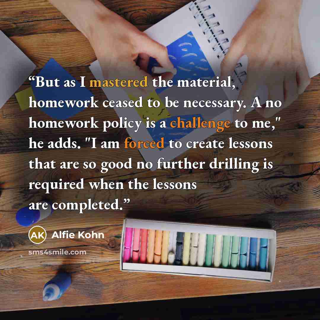 “But as I mastered the material, homework ceased to be necessary. A no homework policy is a challenge to me," he adds. "I am forced to create lessons that are so good no further drilling is required when the lessons are completed.” quote by Alfie Kohn