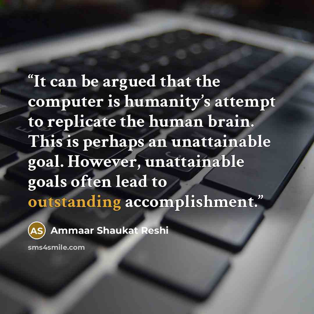 “It can be argued that the computer is humanity’s attempt to replicate the human brain. This is perhaps an unattainable goal. However, unattainable goals often lead to outstanding accomplishment.” quote by Ammaar Shaukat Reshi