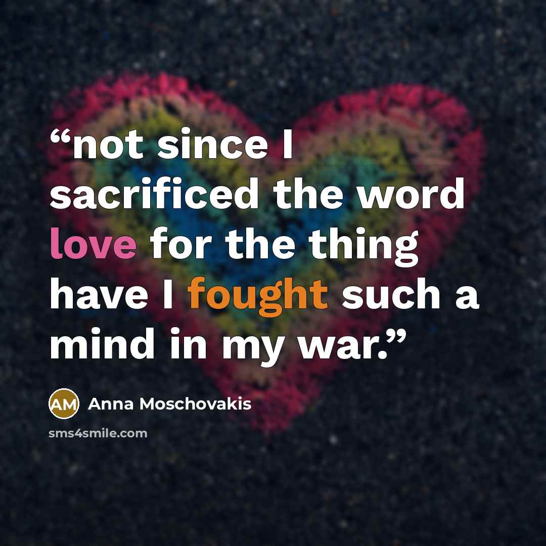 “not since I sacrificed the word love for the thing have I fought such a mind in my war.” quote by Anna Moschovakis
