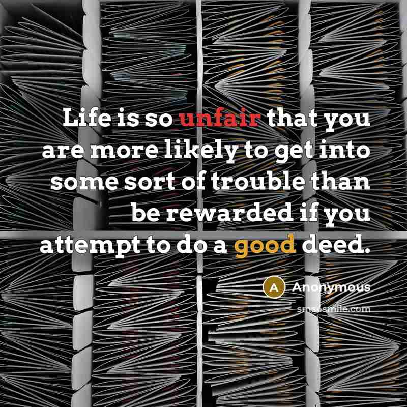 “Life is so unfair that you are more likely to get into some sort of trouble than be rewarded if you attempt to do a good deed.” quote by Anonymous