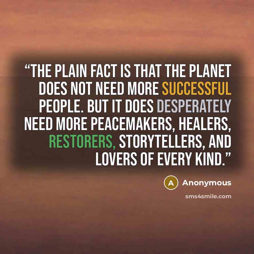 “The plain fact is that the planet does not need more successful people. But it does desperately need more peacemakers, healers, restorers, storytellers, and lovers of every kind.” quote by Anonymous