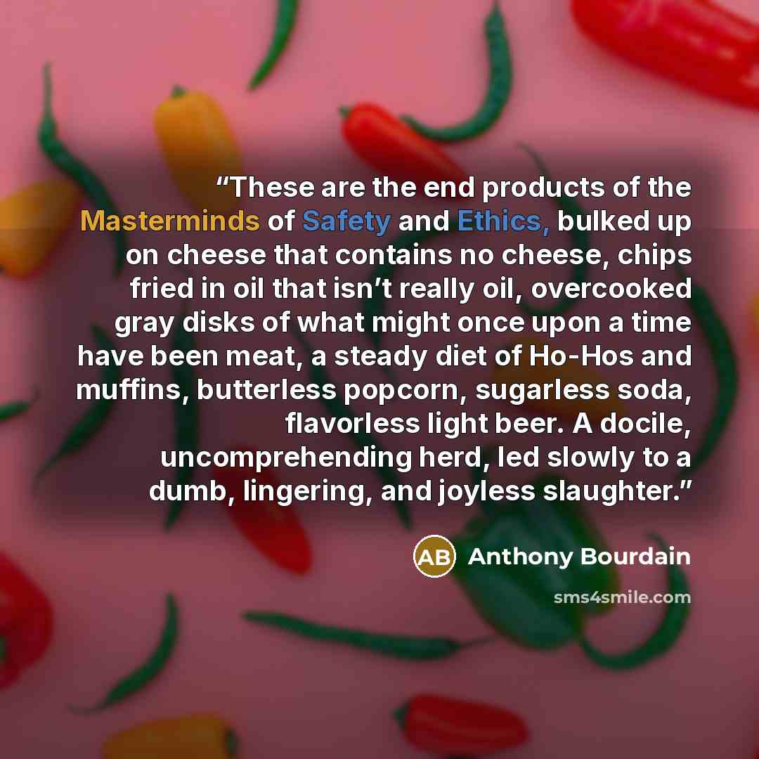 “These are the end products of the Masterminds of Safety and Ethics, bulked up on cheese that contains no cheese, chips fried in oil that isn’t really oil, overcooked gray disks of what might once upon a time have been meat, a steady diet of Ho-Hos and muffins, butterless popcorn, sugarless soda…” quote by Anthony Bourdain