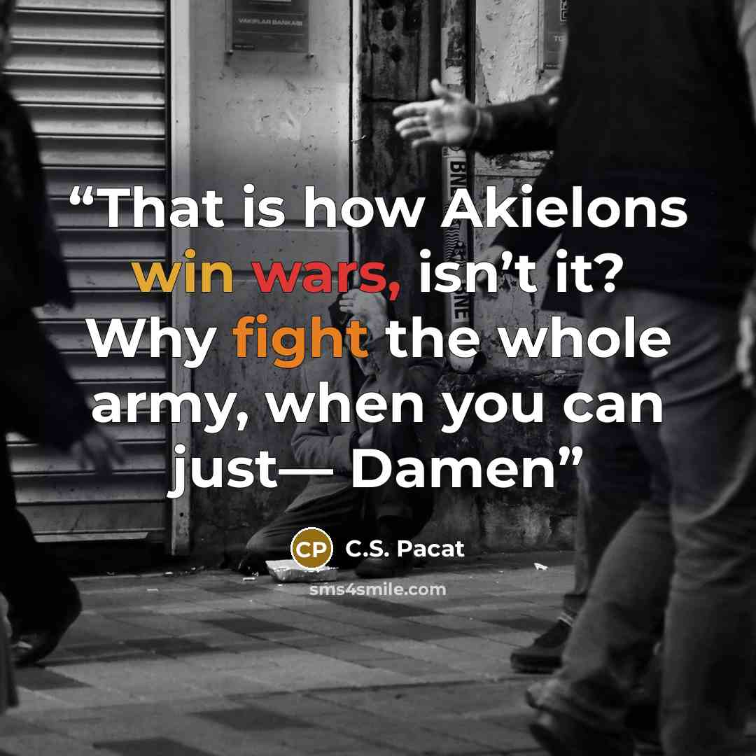 “That is how Akielons win wars, isn’t it? Why fight the whole army, when you can just— Damen” quote by C.S. Pacat