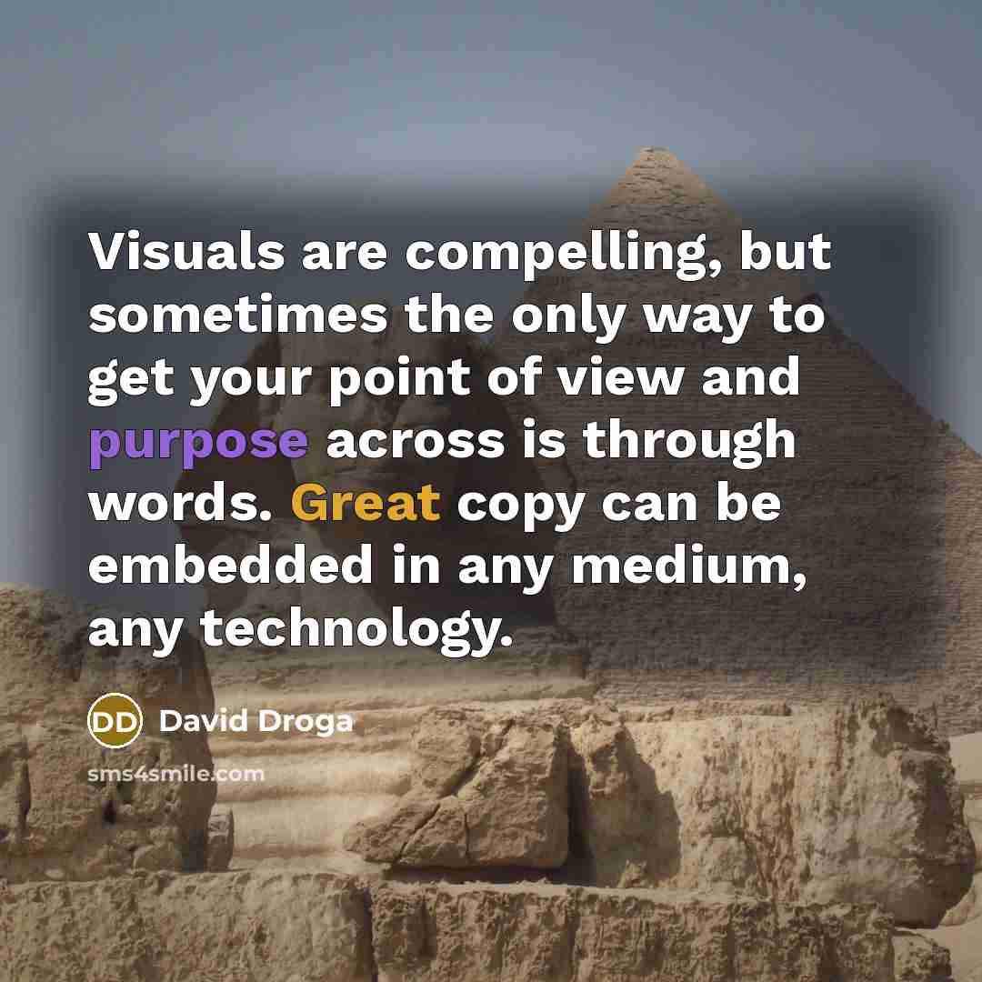 “Visuals are compelling, but sometimes the only way to get your point of view and purpose across is through words. Great copy can be embedded in any medium, any technology.” quote by David Droga