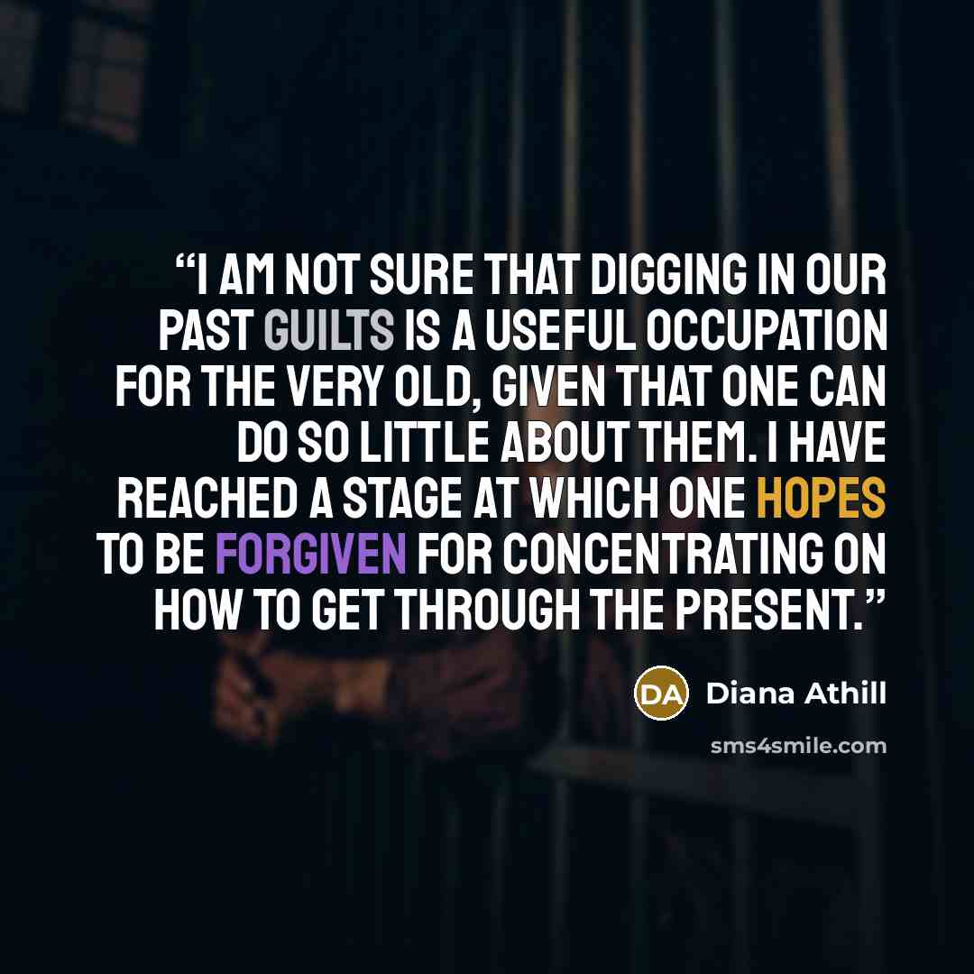 “I am not sure that digging in our past guilts is a useful occupation for the very old, given that one can do so little about them. I have reached a stage at which one hopes to be forgiven for concentrating on how to get through the present.” quote by Diana Athill