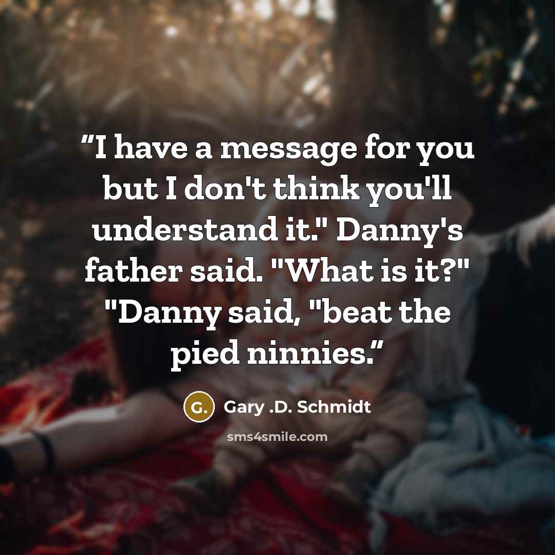 “I have a message for you but I don't think you'll understand it." Danny's father said. "What is it?" "Danny said, "beat the pied ninnies.” quote by Gary .D. Schmidt