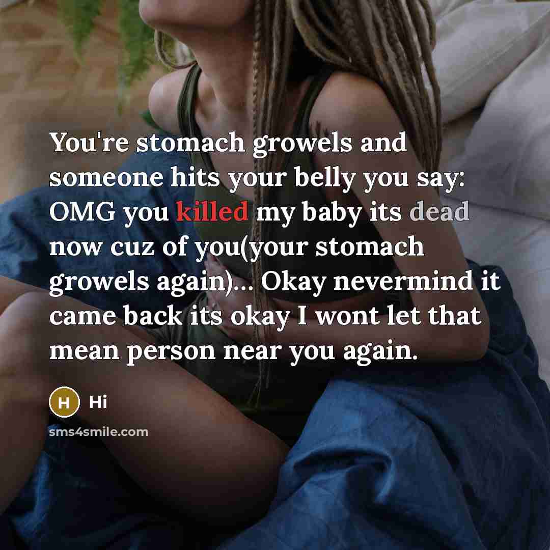 “You're stomach growels and someone hits your belly you say: OMG you killed my baby its dead now cuz of you(your stomach growels again)… Okay nevermind it came back its okay I wont let that mean person near you again.” quote by Hi