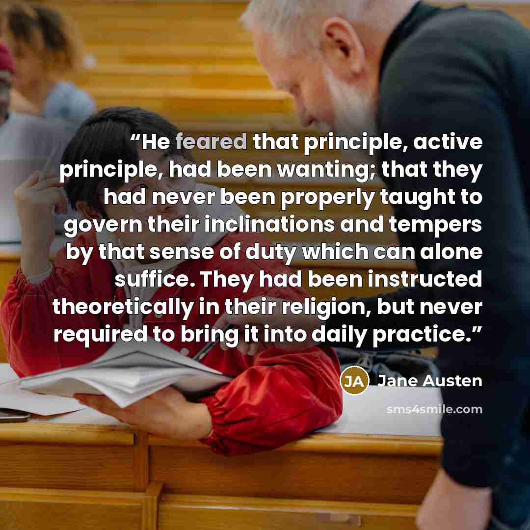 “He feared that principle, active principle, had been wanting; that they had never been properly taught to govern their inclinations and tempers by that sense of duty which can alone suffice. They had been instructed theoretically in their religion, but never required to bring it into daily practice.” quote by Jane Austen