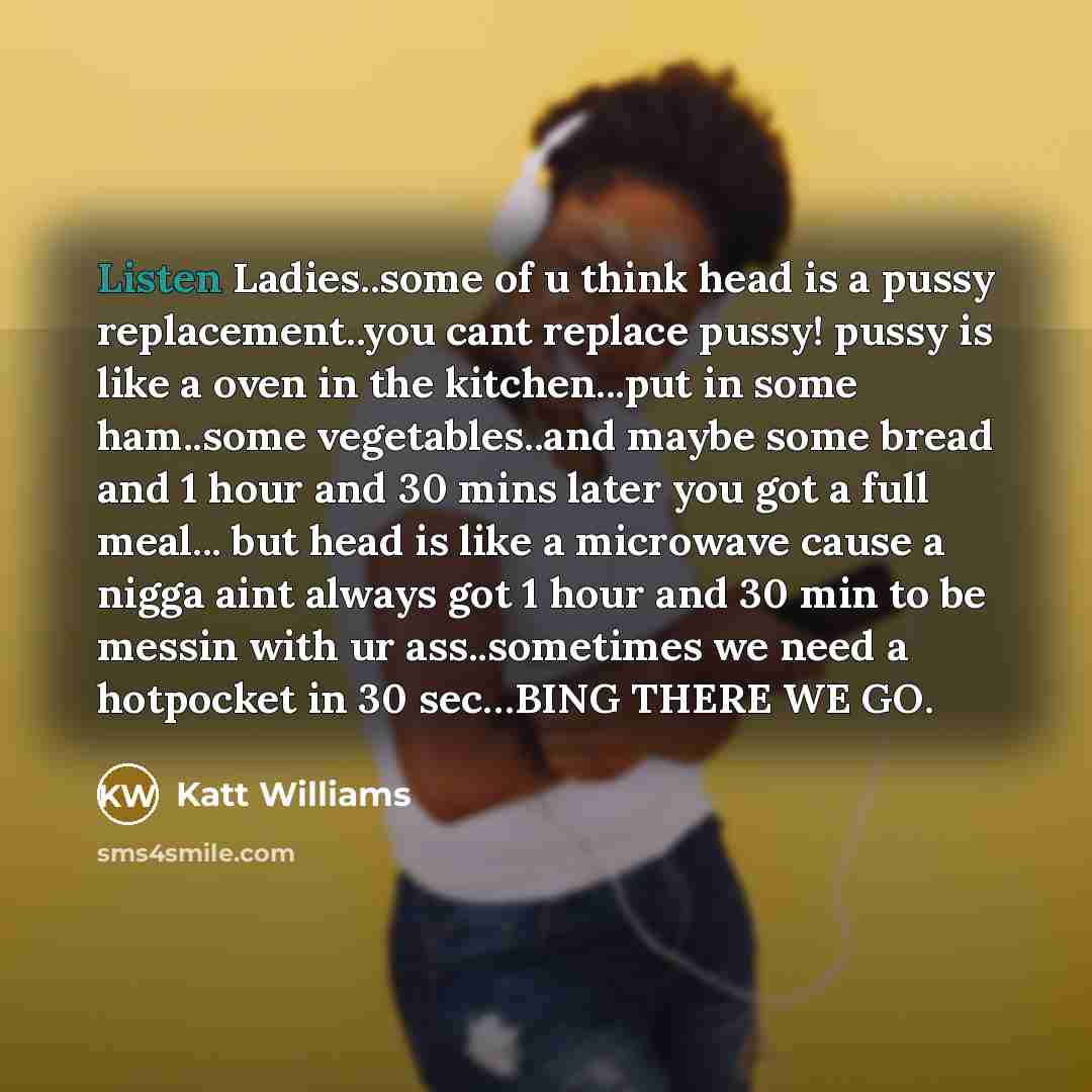 “Listen Ladies..some of u think head is a pussy replacement..you cant replace pussy! pussy is like a oven in the kitchen...put in some ham..some vegetables..and maybe some bread and 1 hour and 30 mins later you got a full meal... but head is like a microwave cause a nigga aint always got 1 hour and…” quote by Katt Williams