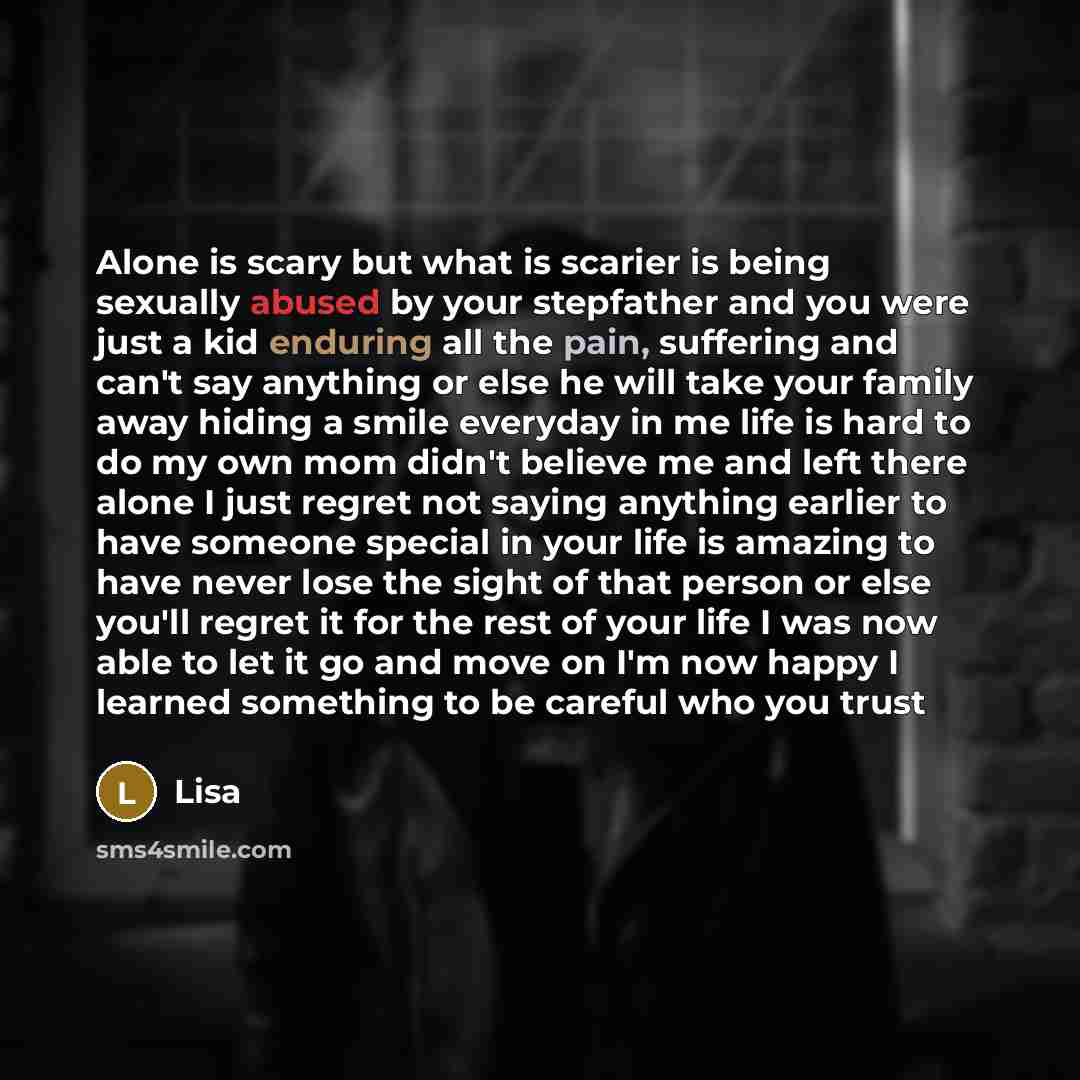 “Alone is scary but what is scarier is being sexually abused by your stepfather and you were just a kid enduring all the pain, suffering and can't say anything or else he will take your family away hiding a smile everyday in me life is hard to do my own mom didn't believe me and left there alone I…” quote by Lisa