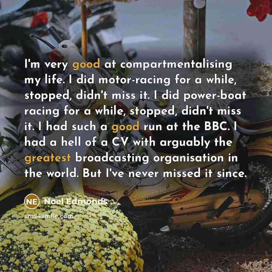 “I'm very good at compartmentalising my life. I did motor-racing for a while, stopped, didn't miss it. I did power-boat racing for a while, stopped, didn't miss it. I had such a good run at the BBC. I had a hell of a CV with arguably the greatest broadcasting organisation in the world. But I've…” quote by Noel Edmonds