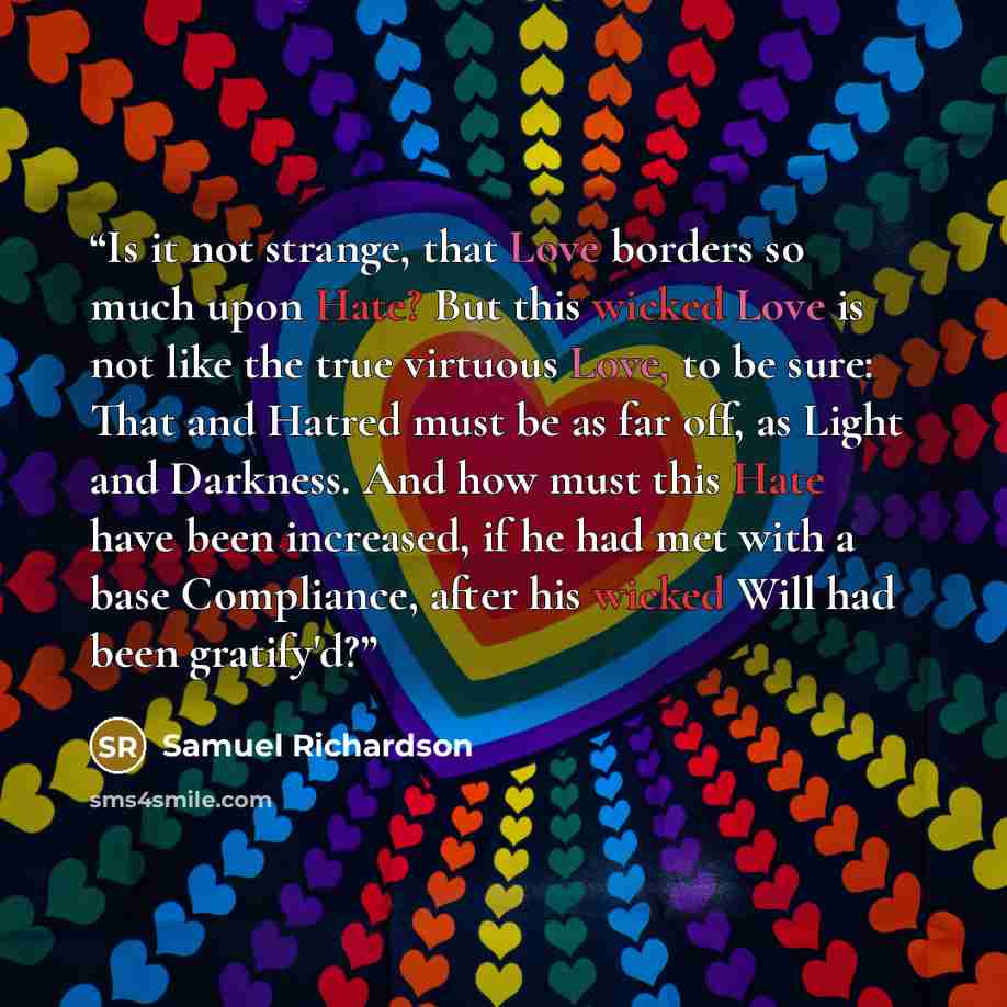 “Is it not strange, that Love borders so much upon Hate? But this wicked Love is not like the true virtuous Love, to be sure: That and Hatred must be as far off, as Light and Darkness. And how must this Hate have been increased, if he had met with a base Compliance, after his wicked Will had been…” quote by Samuel Richardson