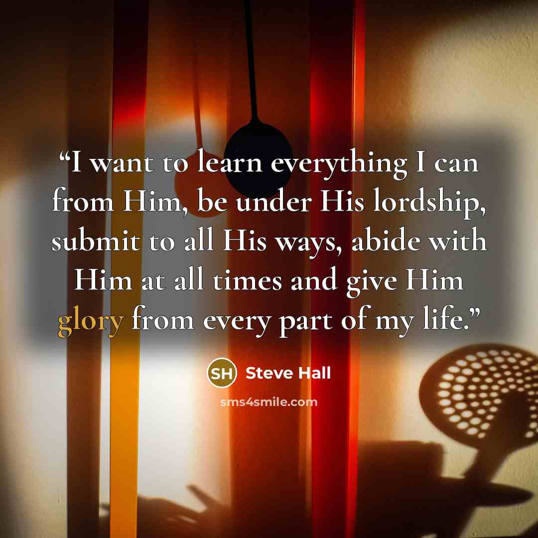 “I want to learn everything I can from Him, be under His lordship, submit to all His ways, abide with Him at all times and give Him glory from every part of my life.” quote by Steve Hall