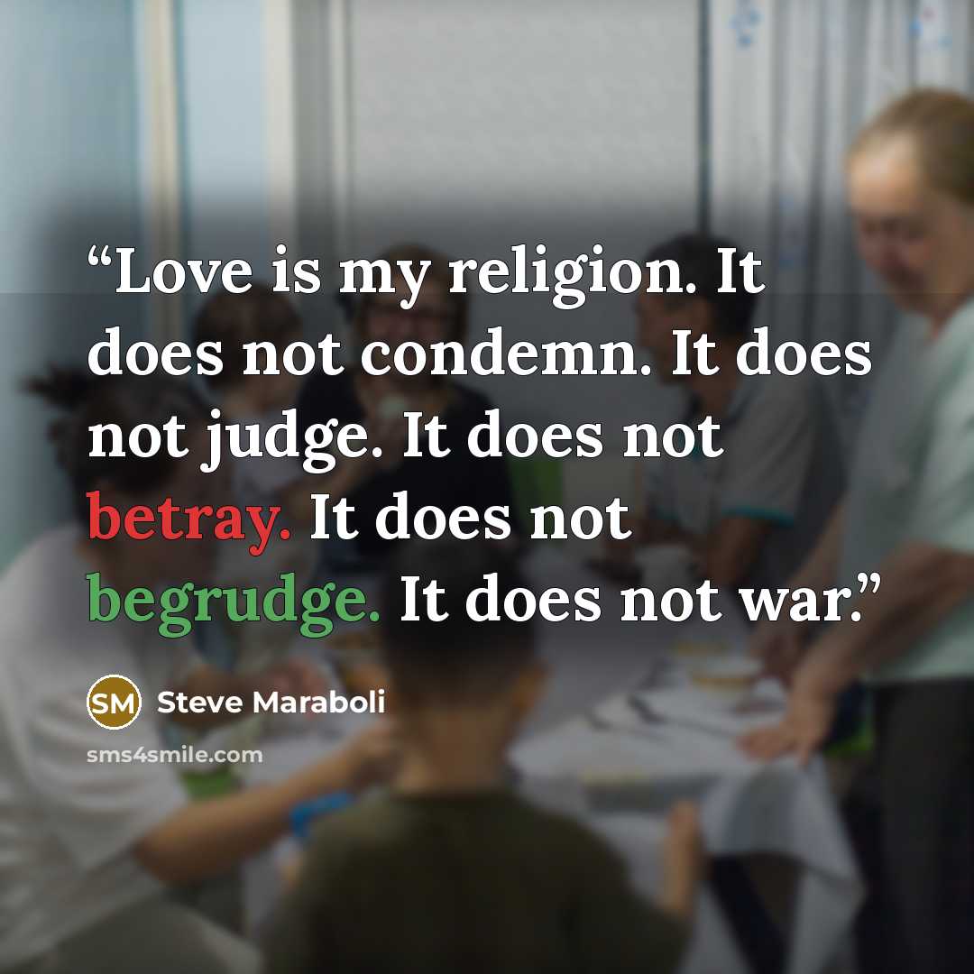“Love is my religion. It does not condemn. It does not judge. It does not betray. It does not begrudge. It does not war.” quote by Steve Maraboli