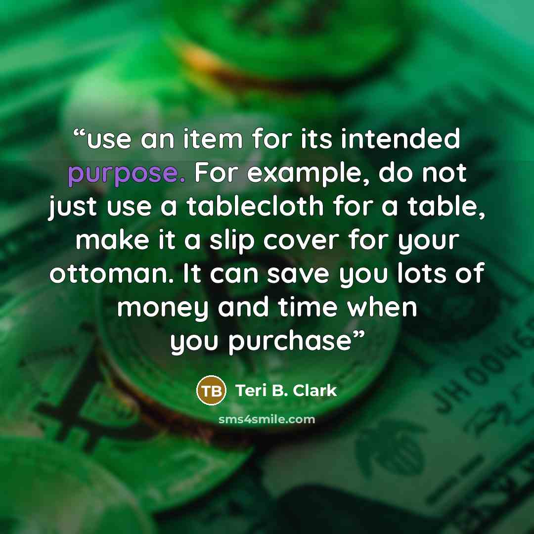 “use an item for its intended purpose. For example, do not just use a tablecloth for a table, make it a slip cover for your ottoman. It can save you lots of money and time when you purchase” quote by Teri B. Clark