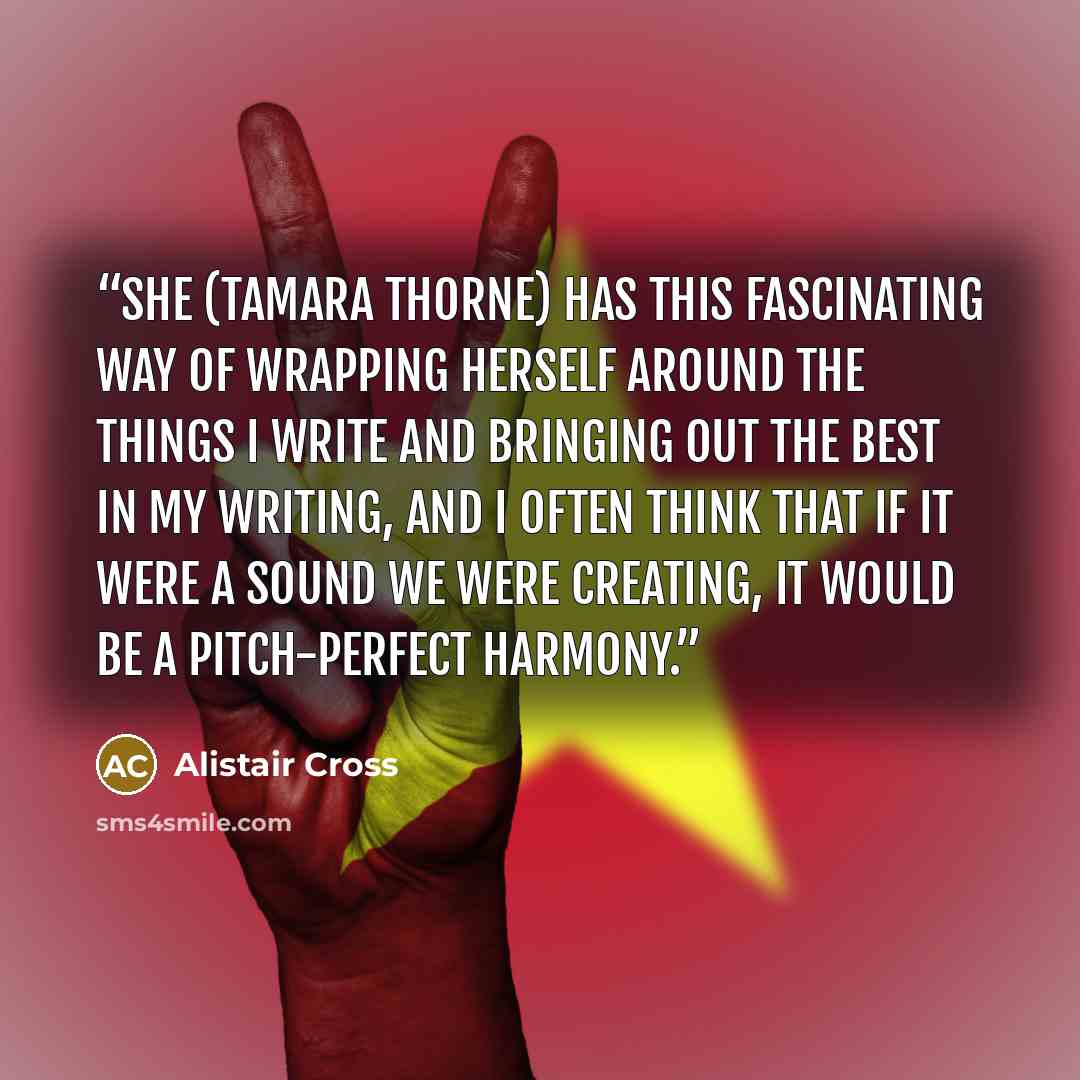 “She (Tamara Thorne) has this fascinating way of wrapping herself around the things I write and bringing out the best in my writing, and I often think that if it were a sound we were creating, it would be a pitch-perfect harmony.” quote by Alistair Cross