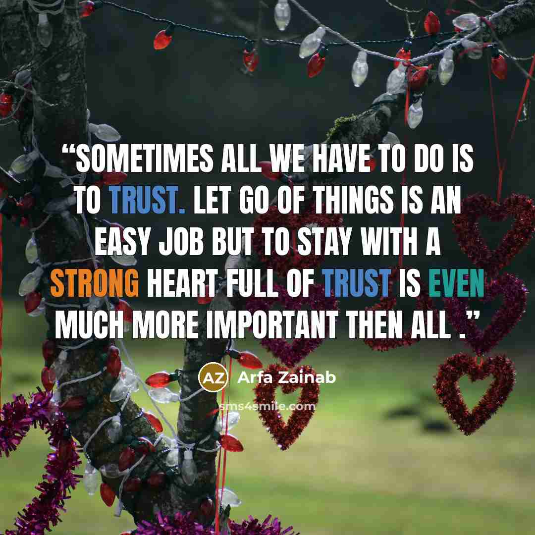 “Sometimes all we have to do is to trust. Let go of things is an easy job but to stay with a strong heart full of trust is even much more important then all .” quote by Arfa Zainab