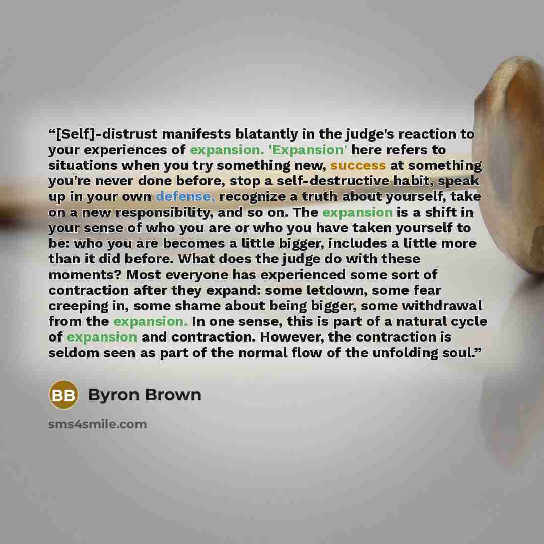 “[Self]-distrust manifests blatantly in the judge's reaction to your experiences of expansion. 'Expansion' here refers to situations when you try something new, success at something you're never done before, stop a self-destructive habit, speak up in your own defense, recognize a truth about…” quote by Byron Brown