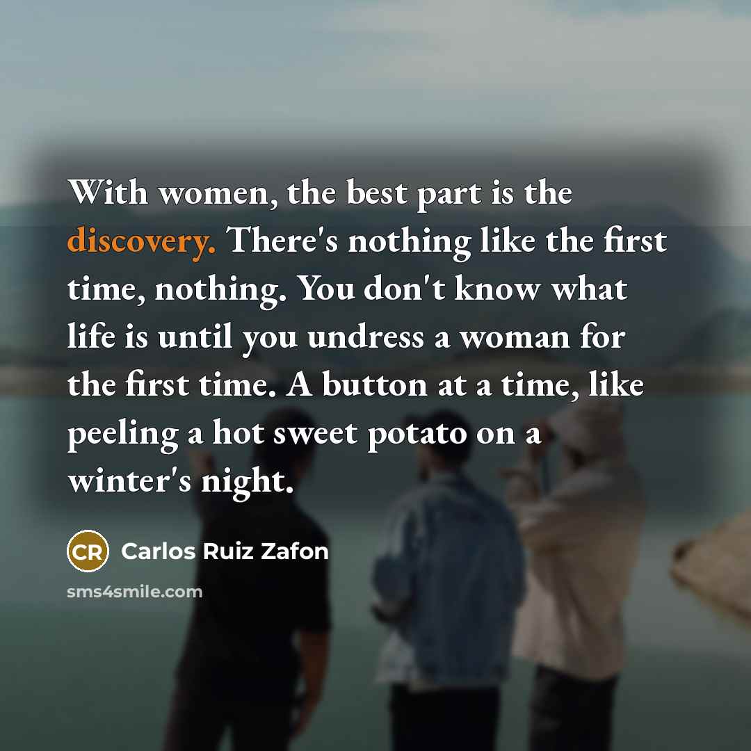 “With women, the best part is the discovery. There's nothing like the first time, nothing. You don't know what life is until you undress a woman for the first time. A button at a time, like peeling a hot sweet potato on a winter's night.” quote by Carlos Ruiz Zafon