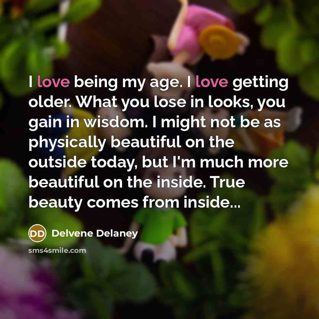 “I love being my age. I love getting older. What you lose in looks, you gain in wisdom. I might not be as physically beautiful on the outside today, but I'm much more beautiful on the inside. True beauty comes from inside...” quote by Delvene Delaney