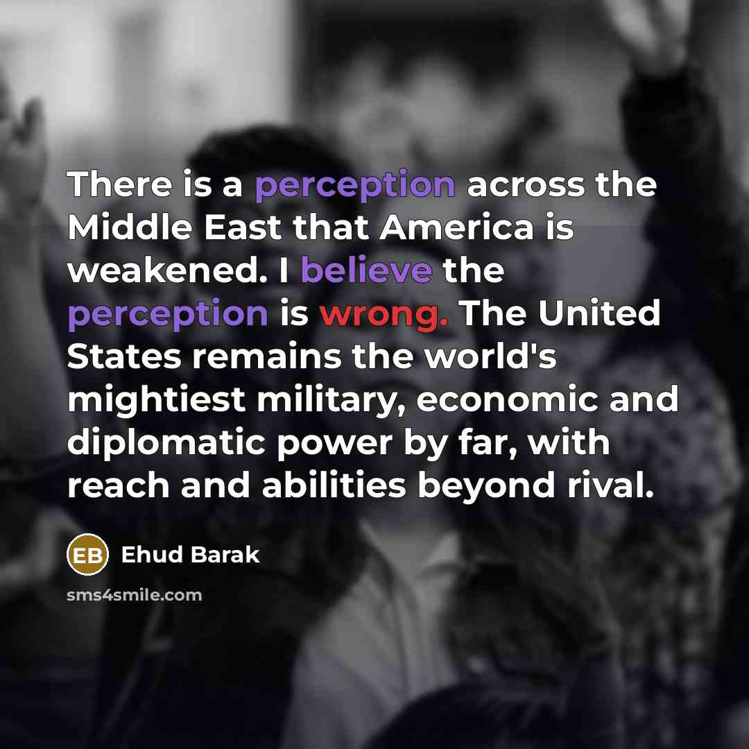 “There is a perception across the Middle East that America is weakened. I believe the perception is wrong. The United States remains the world's mightiest military, economic and diplomatic power by far, with reach and abilities beyond rival.” quote by Ehud Barak