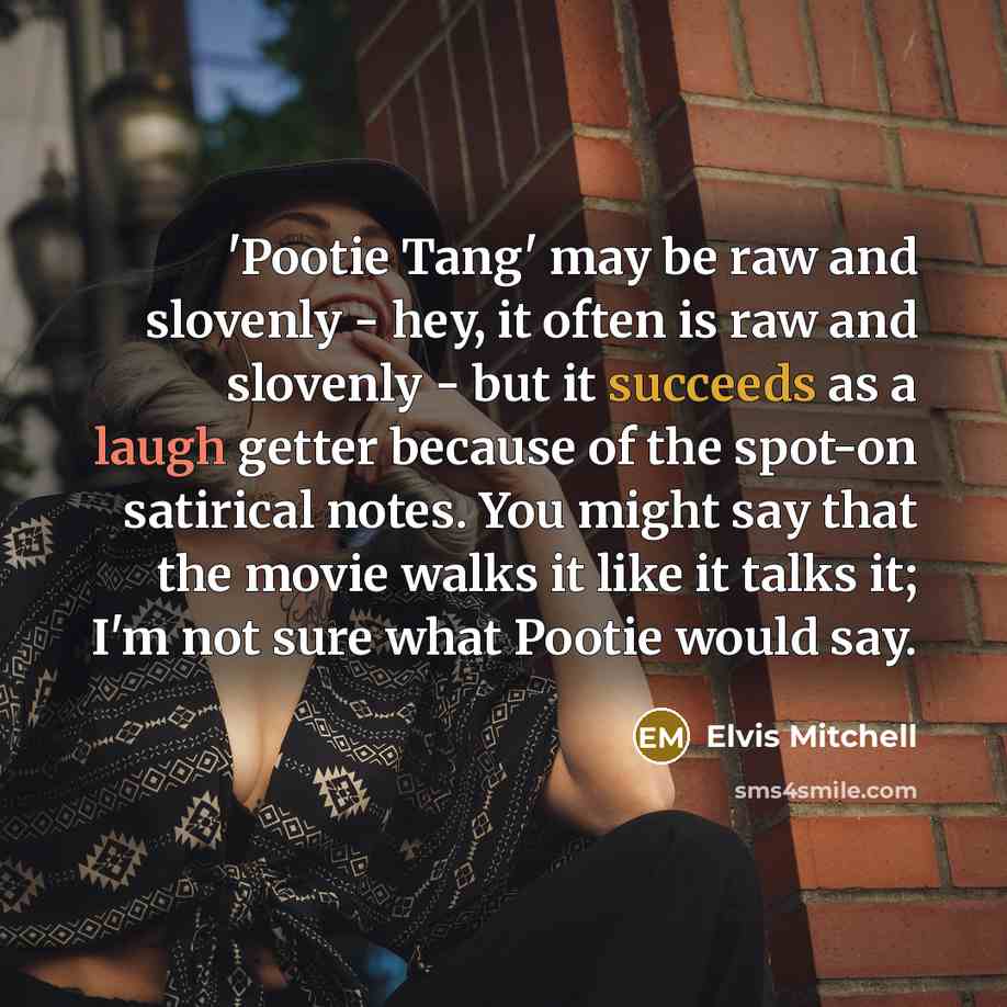 “'Pootie Tang' may be raw and slovenly - hey, it often is raw and slovenly - but it succeeds as a laugh getter because of the spot-on satirical notes. You might say that the movie walks it like it talks it; I'm not sure what Pootie would say.” quote by Elvis Mitchell