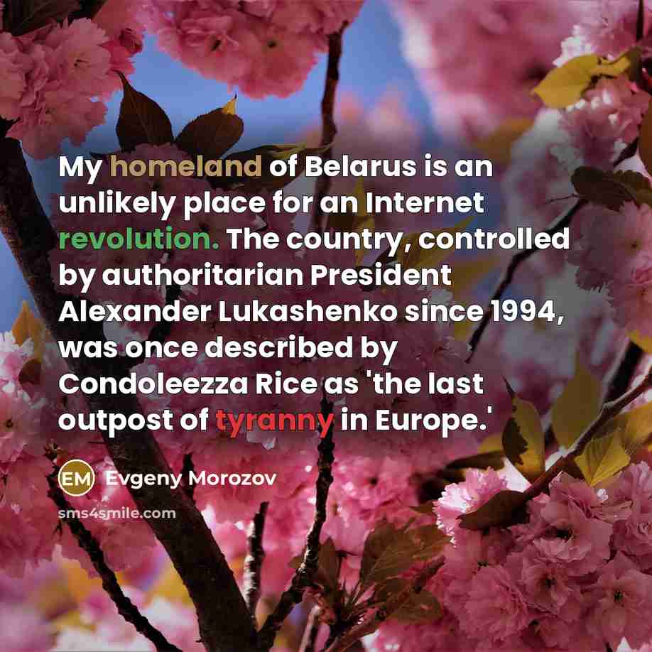 “My homeland of Belarus is an unlikely place for an Internet revolution. The country, controlled by authoritarian President Alexander Lukashenko since 1994, was once described by Condoleezza Rice as 'the last outpost of tyranny in Europe.'” quote by Evgeny Morozov