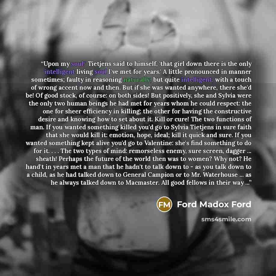 “Upon my soul!' Tietjens said to himself, 'that girl down there is the only intelligent living soul I've met for years.' A little pronounced in manner sometimes; faulty in reasoning naturally, but quite intelligent, with a touch of wrong accent now and then. But if she was wanted anywhere, there…” quote by Ford Madox Ford
