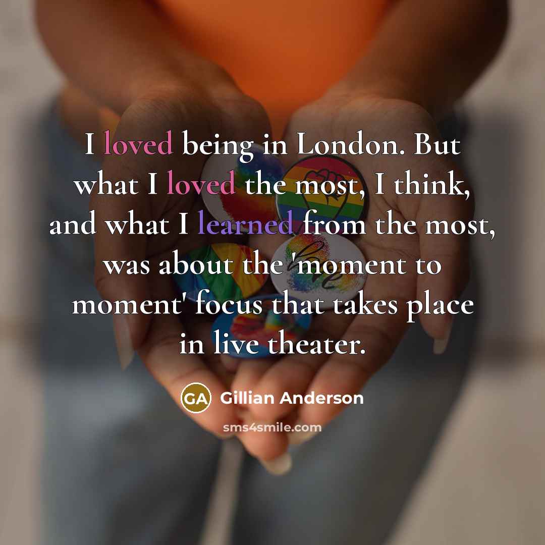 “I loved being in London. But what I loved the most, I think, and what I learned from the most, was about the 'moment to moment' focus that takes place in live theater.” quote by Gillian Anderson