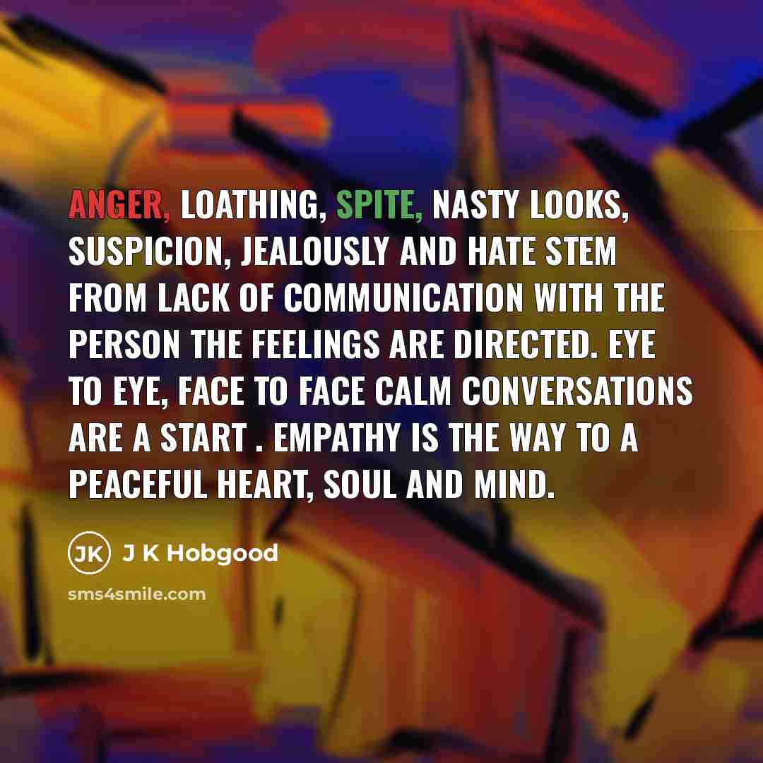 “Anger, loathing, spite, nasty looks, suspicion, jealously and hate stem from lack of communication with the person the feelings are directed. Eye to eye, face to face calm conversations are a start . Empathy is the way to a peaceful heart, soul and mind.” quote by J K Hobgood