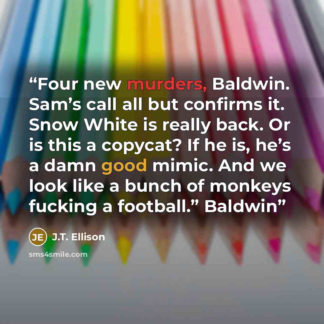 “Four new murders, Baldwin. Sam’s call all but confirms it. Snow White is really back. Or is this a copycat? If he is, he’s a damn good mimic. And we look like a bunch of monkeys fucking a football.” Baldwin” quote by J.T. Ellison