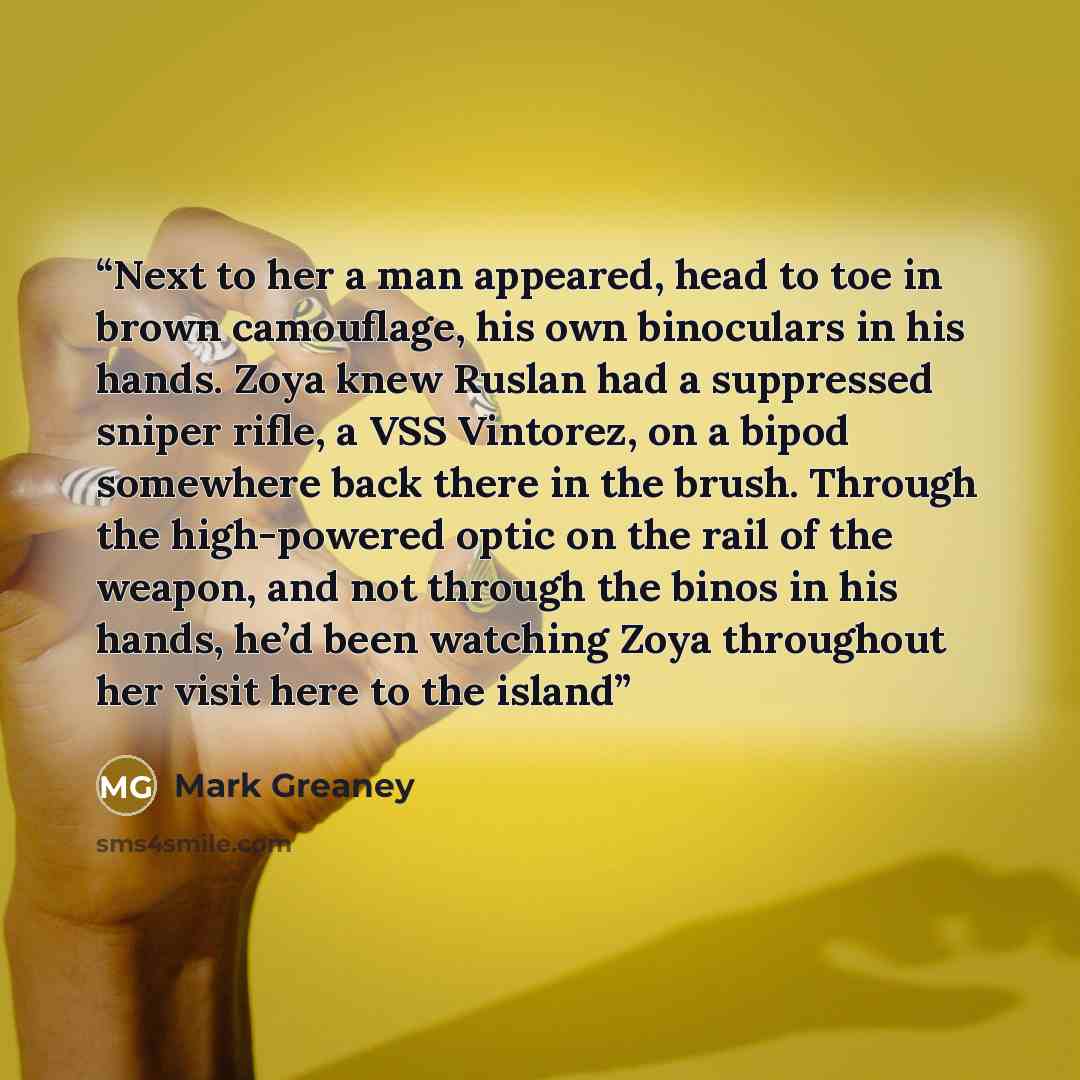 “Next to her a man appeared, head to toe in brown camouflage, his own binoculars in his hands. Zoya knew Ruslan had a suppressed sniper rifle, a VSS Vintorez, on a bipod somewhere back there in the brush. Through the high-powered optic on the rail of the weapon, and not through the binos in his…” quote by Mark Greaney