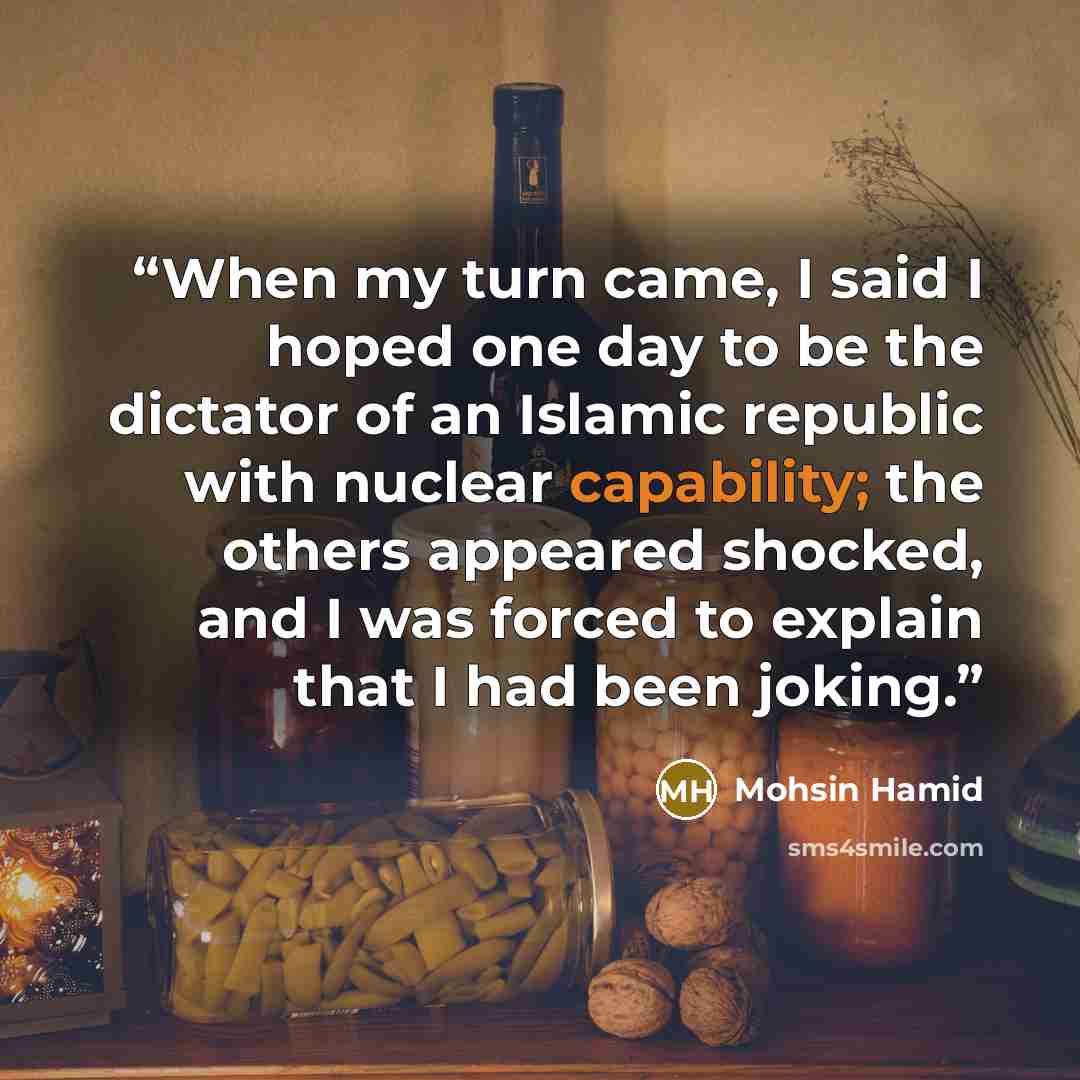 “When my turn came, I said I hoped one day to be the dictator of an Islamic republic with nuclear capability; the others appeared shocked, and I was forced to explain that I had been joking.” quote by Mohsin Hamid