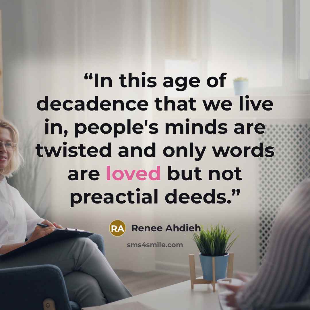 “In this age of decadence that we live in, people's minds are twisted and only words are loved but not preactial deeds.” quote by Renee Ahdieh