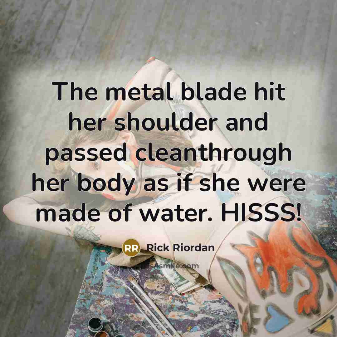 “The metal blade hit her shoulder and passed cleanthrough her body as if she were made of water. HISSS!” quote by Rick Riordan