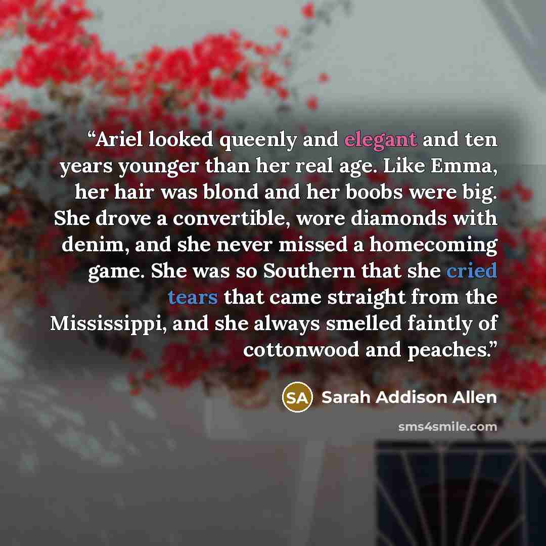 “Ariel looked queenly and elegant and ten years younger than her real age. Like Emma, her hair was blond and her boobs were big. She drove a convertible, wore diamonds with denim, and she never missed a homecoming game. She was so Southern that she cried tears that came straight from the…” quote by Sarah Addison Allen