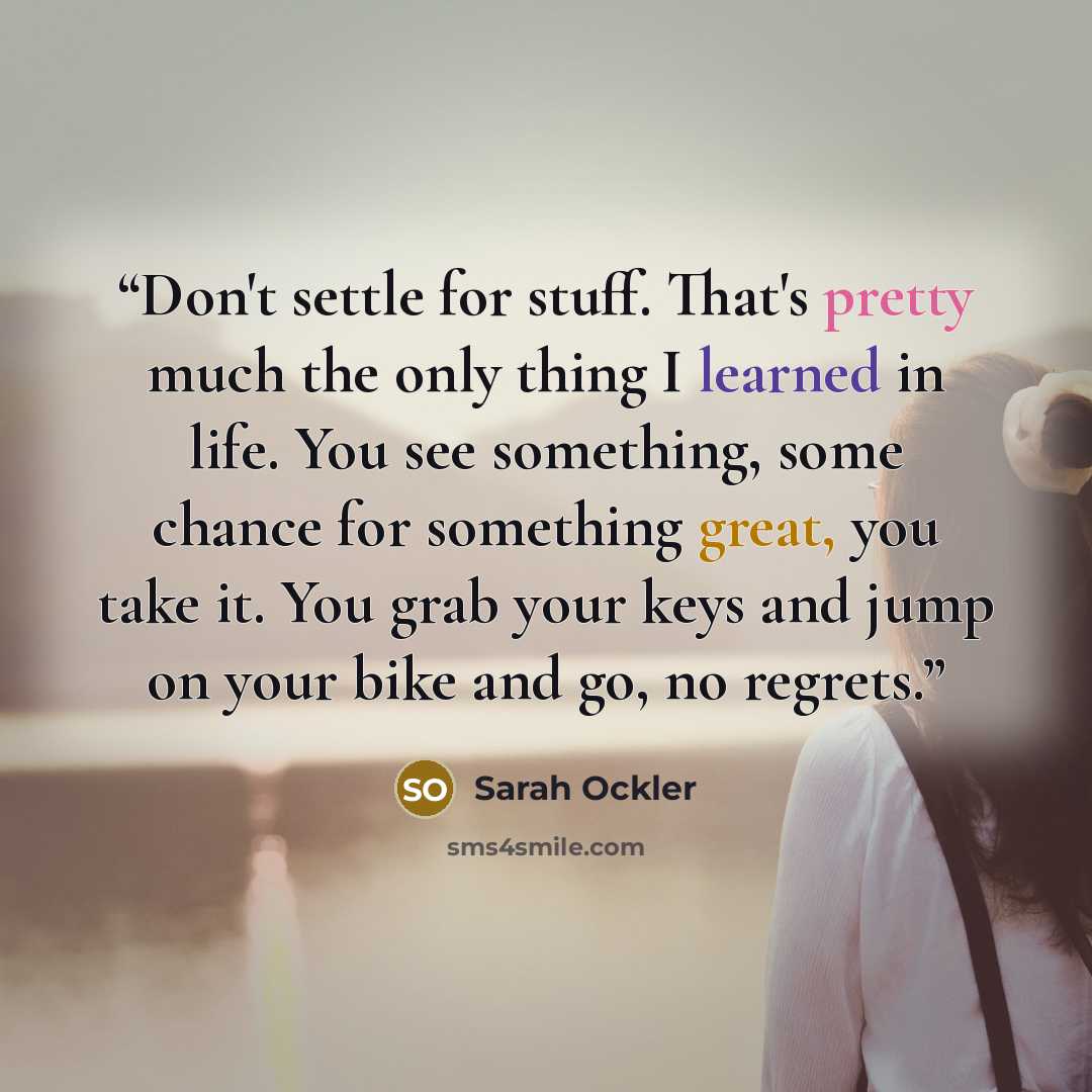 “Don't settle for stuff. That's pretty much the only thing I learned in life. You see something, some chance for something great, you take it. You grab your keys and jump on your bike and go, no regrets.” quote by Sarah Ockler
