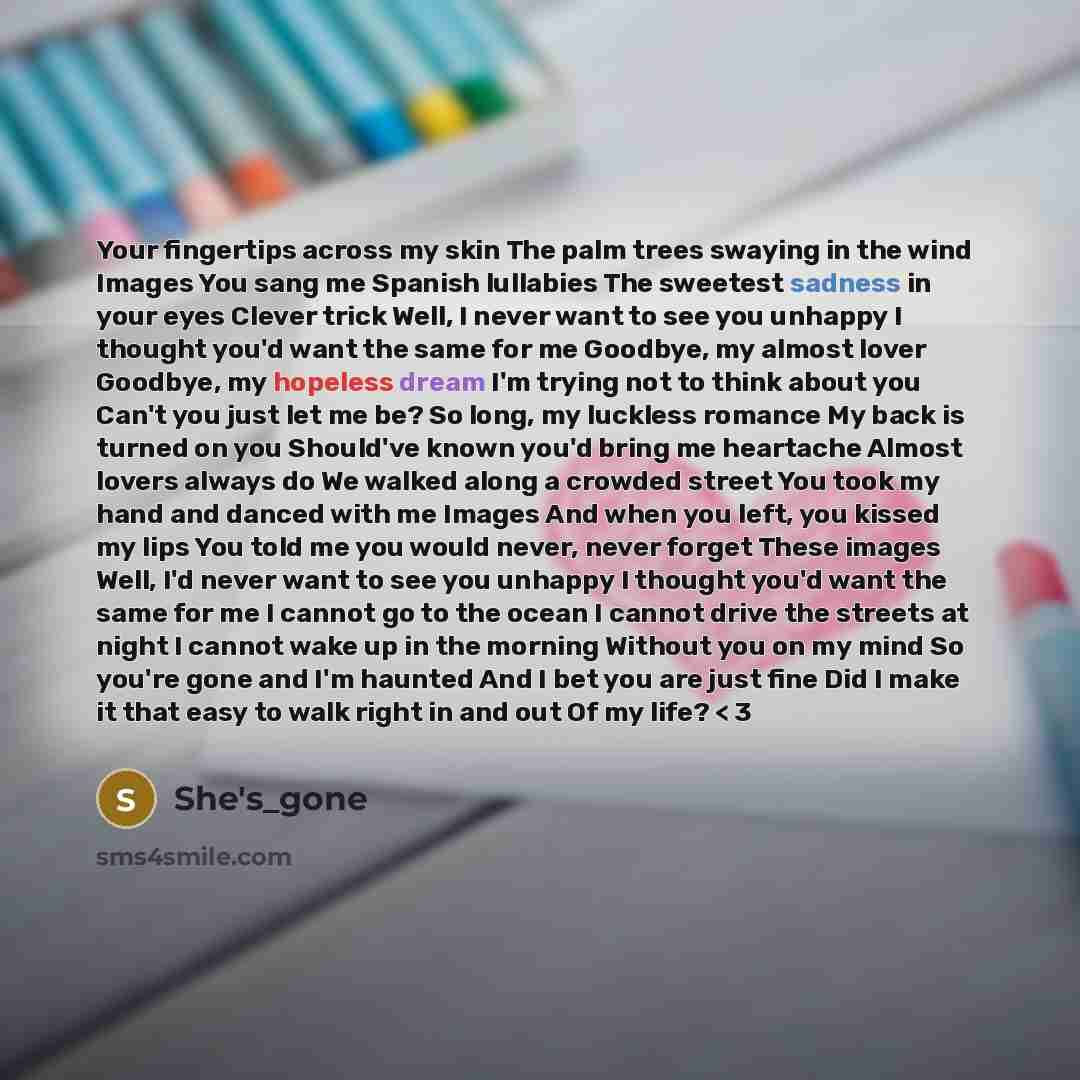 “Your fingertips across my skin The palm trees swaying in the wind Images You sang me Spanish lullabies The sweetest sadness in your eyes Clever trick Well, I never want to see you unhappy I thought you'd want the same for me Goodbye, my almost lover Goodbye, my hopeless dream I'm trying not to…” quote by She's_gone