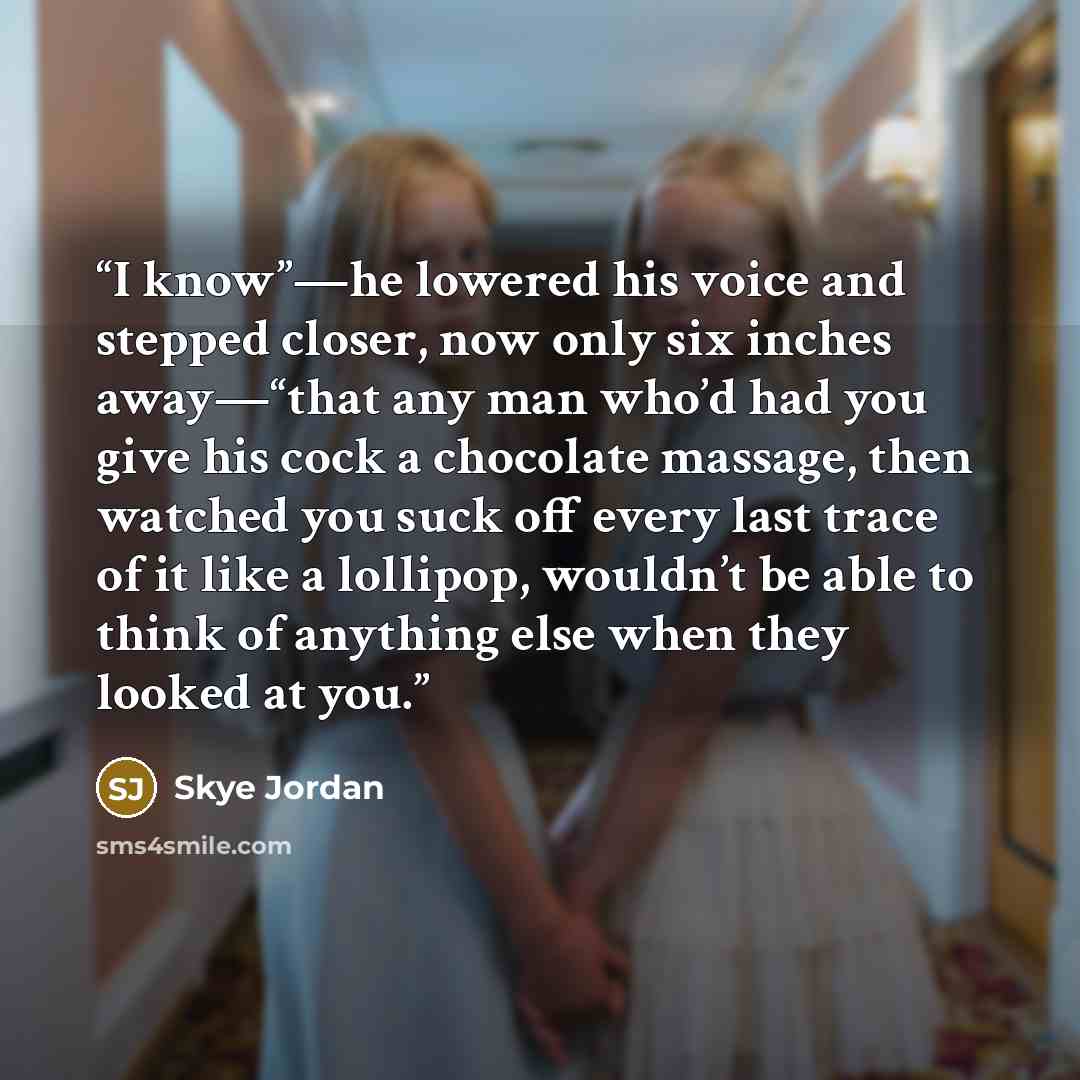 “I know”—he lowered his voice and stepped closer, now only six inches away—“that any man who’d had you give his cock a chocolate massage, then watched you suck off every last trace of it like a lollipop, wouldn’t be able to think of anything else when they looked at you.” quote by Skye Jordan