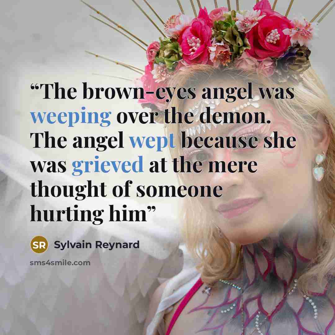 “The brown-eyes angel was weeping over the demon. The angel wept because she was grieved at the mere thought of someone hurting him” quote by Sylvain Reynard