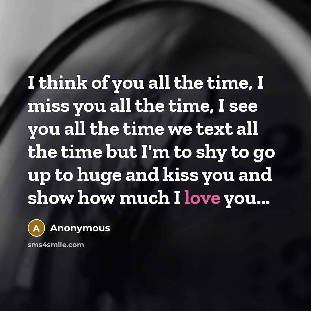 “I think of you all the time, I miss you all the time, I see you all the time we text all the time but I'm to shy to go up to huge and kiss you and show how much I love you...” quote by Anonymous