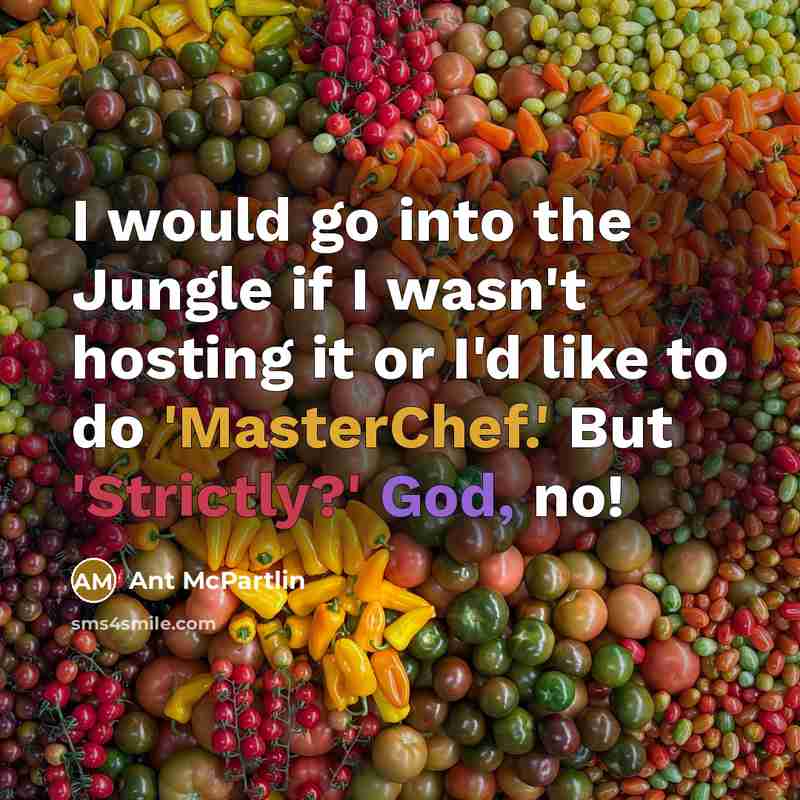“I would go into the Jungle if I wasn't hosting it or I'd like to do 'MasterChef.' But 'Strictly?' God, no!” quote by Ant McPartlin