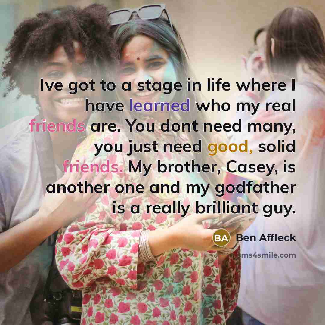 “Ive got to a stage in life where I have learned who my real friends are. You dont need many, you just need good, solid friends. My brother, Casey, is another one and my godfather is a really brilliant guy.” quote by Ben Affleck