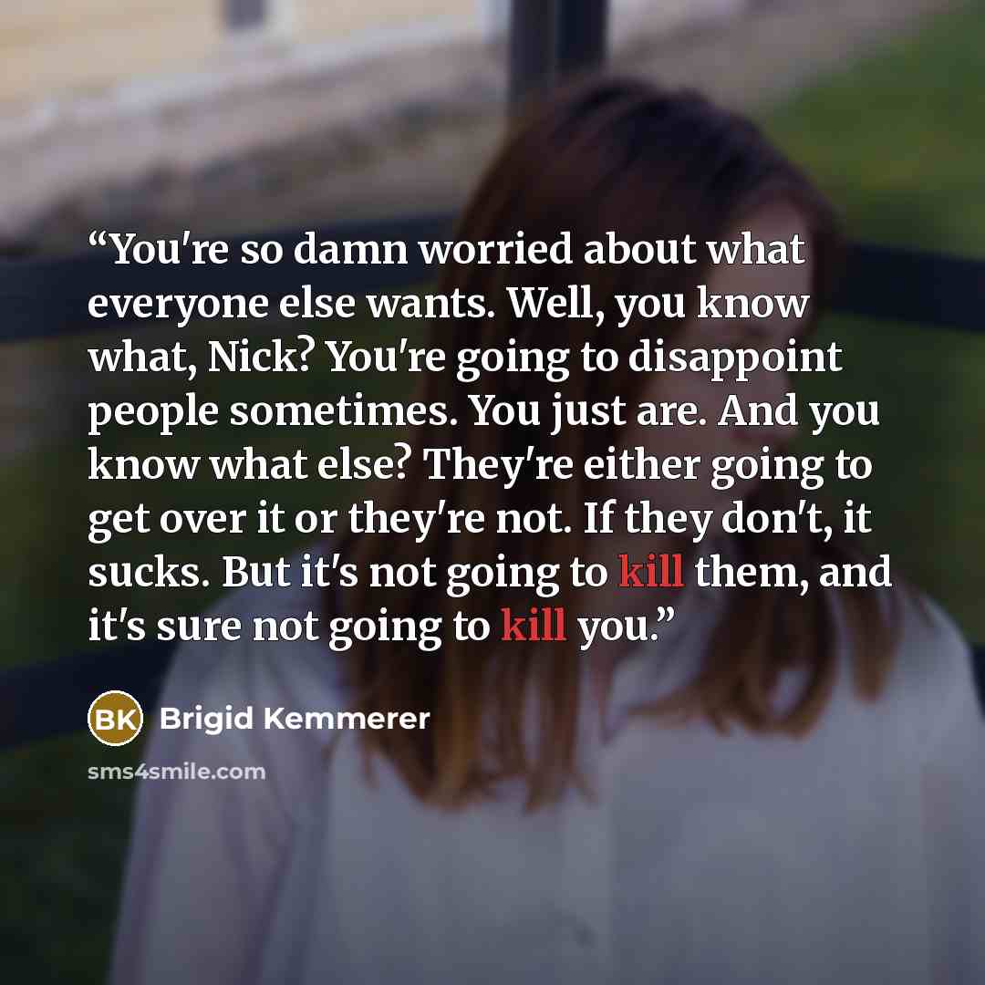 “You're so damn worried about what everyone else wants. Well, you know what, Nick? You're going to disappoint people sometimes. You just are. And you know what else? They're either going to get over it or they're not. If they don't, it sucks. But it's not going to kill them, and it's sure not going…” quote by Brigid Kemmerer