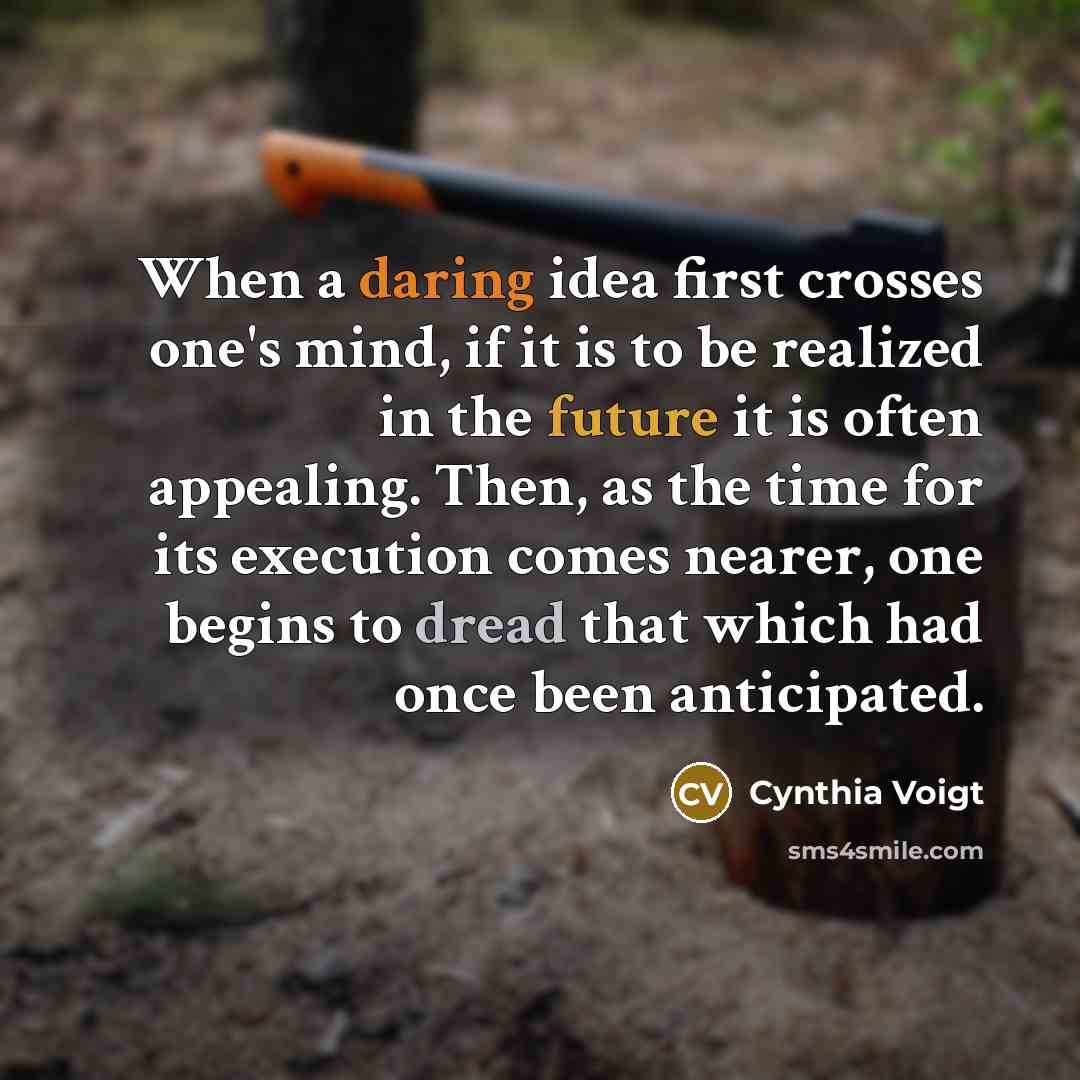 “When a daring idea first crosses one's mind, if it is to be realized in the future it is often appealing. Then, as the time for its execution comes nearer, one begins to dread that which had once been anticipated.” quote by Cynthia Voigt