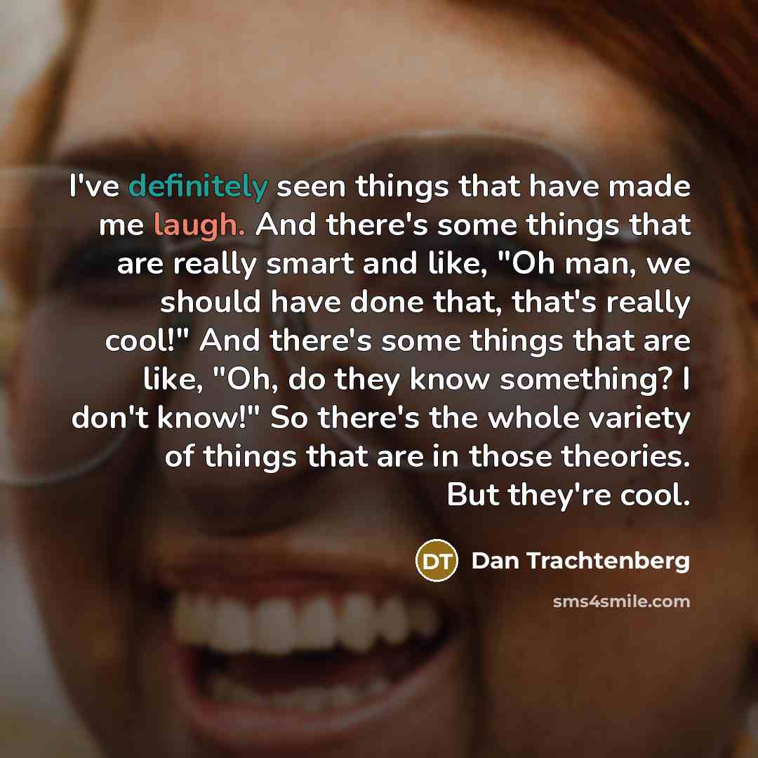 “I've definitely seen things that have made me laugh. And there's some things that are really smart and like, "Oh man, we should have done that, that's really cool!" And there's some things that are like, "Oh, do they know something? I don't know!" So there's the whole variety of things that are in…” quote by Dan Trachtenberg