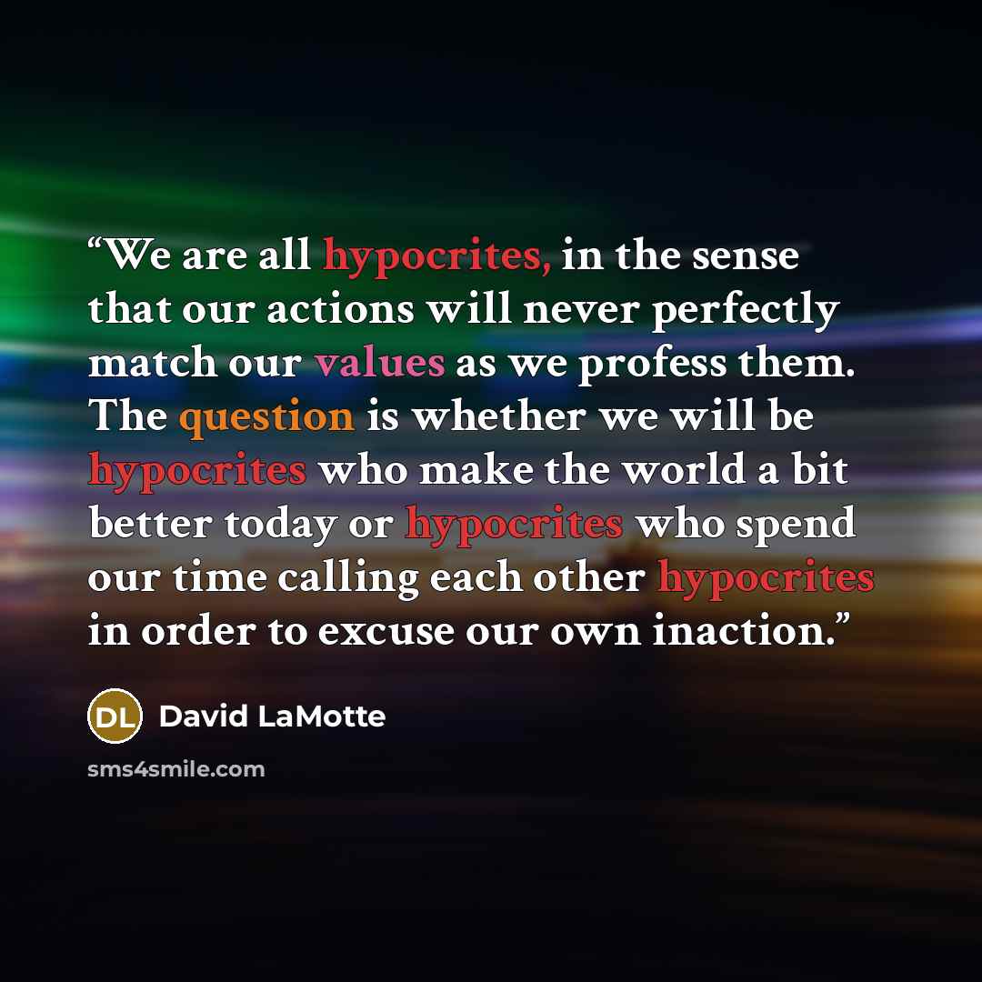 “We are all hypocrites, in the sense that our actions will never perfectly match our values as we profess them. The question is whether we will be hypocrites who make the world a bit better today or hypocrites who spend our time calling each other hypocrites in order to excuse our own inaction.” quote by David LaMotte
